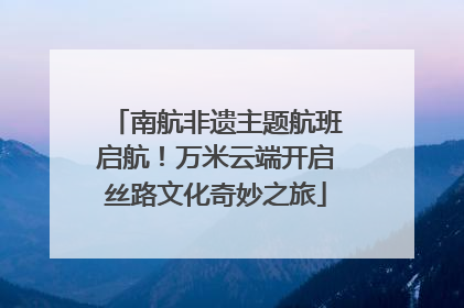 南航非遗主题航班启航！万米云端开启丝路文化奇妙之旅