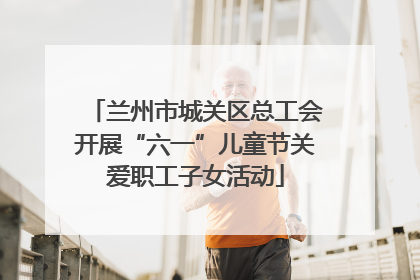 兰州市城关区总工会开展“六一”儿童节关爱职工子女活动