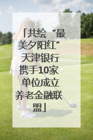 共绘“最美夕阳红” 天津银行携手10家 单位成立养老金融联盟