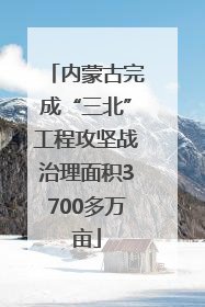 内蒙古完成“三北”工程攻坚战治理面积3700多万亩