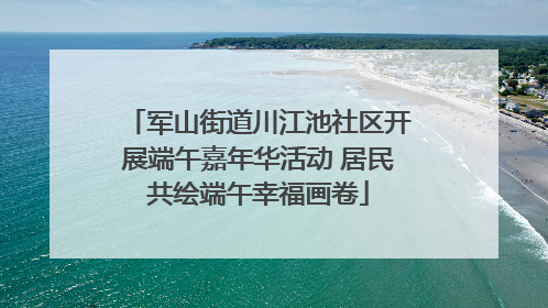军山街道川江池社区开展端午嘉年华活动 居民共绘端午幸福画卷