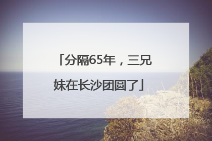 分隔65年，三兄妹在长沙团圆了