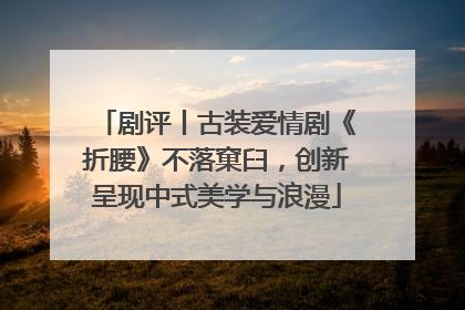剧评丨古装爱情剧《折腰》不落窠臼，创新呈现中式美学与浪漫