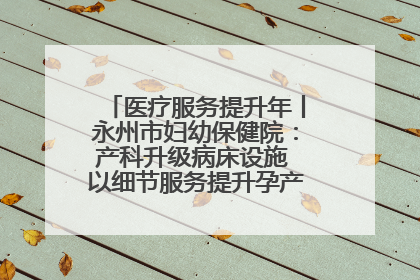医疗服务提升年丨永州市妇幼保健院：产科升级病床设施 以细节服务提升孕产妇就医体验