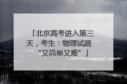 北京高考进入第三天，考生：物理试题“又简单又难”