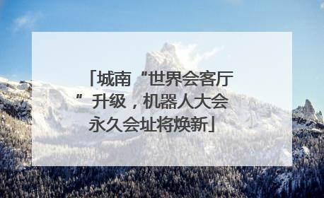 城南“世界会客厅”升级，机器人大会永久会址将焕新