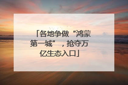 各地争做“鸿蒙第一城”，抢夺万亿生态入口