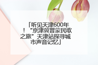 听见天津600年！“京津冀晋蒙民歌之旅”天津站探寻城市声音记忆