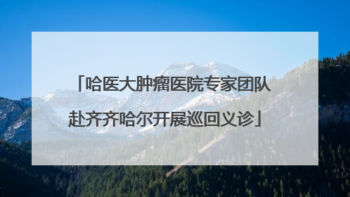 哈医大肿瘤医院专家团队赴齐齐哈尔开展巡回义诊