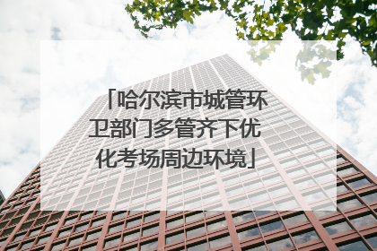 哈尔滨市城管环卫部门多管齐下优化考场周边环境