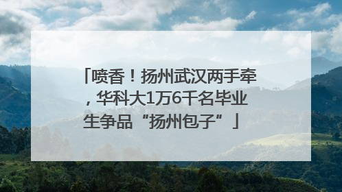 喷香！扬州武汉两手牵，华科大1万6千名毕业生争品“扬州包子”