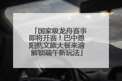 国家级龙舟赛事即将开赛！巴中恩阳携文旅大餐来渝解锁端午新玩法
