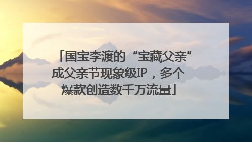 国宝李渡的“宝藏父亲”成父亲节现象级IP，多个爆款创造数千万流量