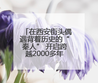 在西安街头偶遇背着历史的“秦人” 开启跨越2000多年的时空对话