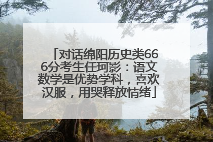对话绵阳历史类666分考生任珂影：语文数学是优势学科，喜欢汉服，用哭释放情绪