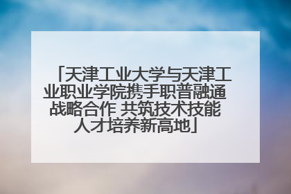 天津工业大学与天津工业职业学院携手职普融通战略合作 共筑技术技能人才培养新高地