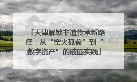 天津解锁非遗传承新路径：从“窑火孤盏”到“数字资产”的破圈实践