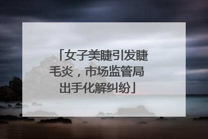 女子美睫引发睫毛炎，市场监管局出手化解纠纷