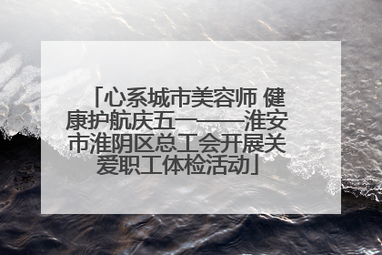 心系城市美容师 健康护航庆五一——淮安市淮阴区总工会开展关爱职工体检活动
