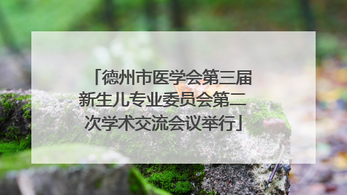 德州市医学会第三届新生儿专业委员会第二次学术交流会议举行