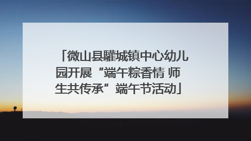 微山县驩城镇中心幼儿园开展“端午粽香情 师生共传承”端午节活动