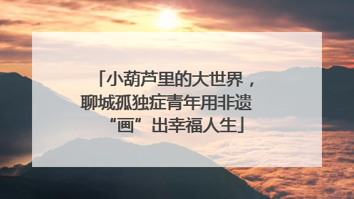 小葫芦里的大世界，聊城孤独症青年用非遗“画”出幸福人生