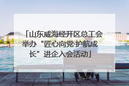 山东威海经开区总工会举办“匠心向党·护航成长”进企入会活动