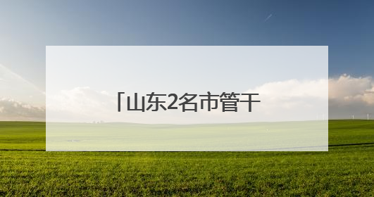 山东2名市管干部新职明确，此前同日公示拟履新