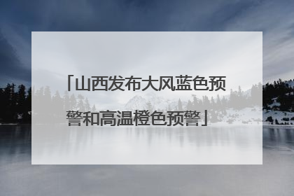山西发布大风蓝色预警和高温橙色预警