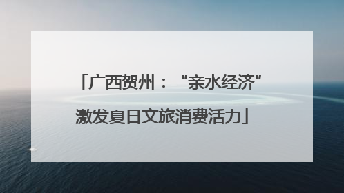 广西贺州：“亲水经济”激发夏日文旅消费活力