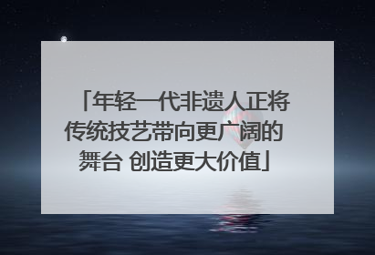 年轻一代非遗人正将传统技艺带向更广阔的舞台 创造更大价值