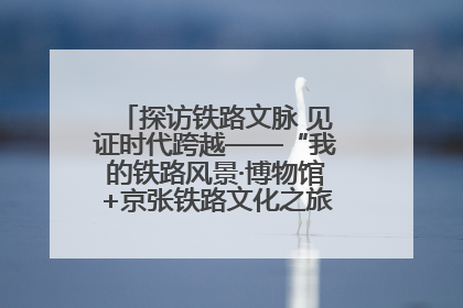 探访铁路文脉 见证时代跨越——“我的铁路风景·博物馆+京张铁路文化之旅”活动在京启动