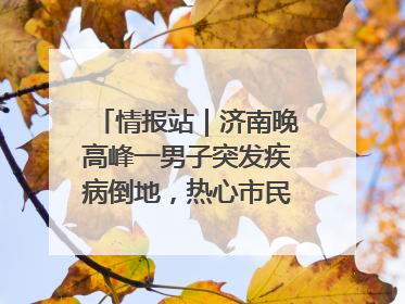 情报站｜济南晚高峰一男子突发疾病倒地，热心市民跪地接力施救