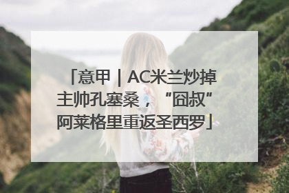 意甲｜AC米兰炒掉主帅孔塞桑，“囧叔”阿莱格里重返圣西罗