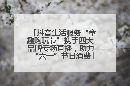 抖音生活服务“童趣购玩节”携手四大品牌专场直播，助力“六一”节日消费