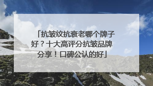 抗皱纹抗衰老哪个牌子好？十大高评分抗皱品牌分享！口碑公认的好