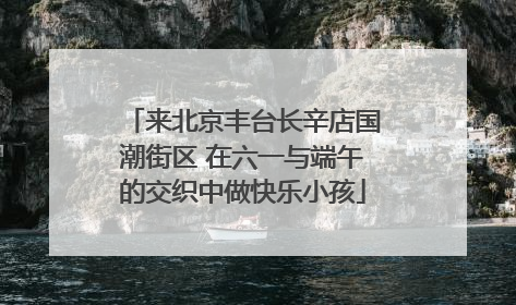 来北京丰台长辛店国潮街区 在六一与端午的交织中做快乐小孩