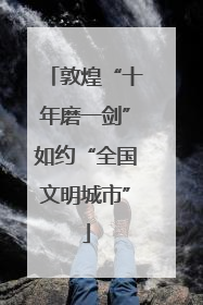 敦煌“十年磨一剑”如约“全国文明城市”