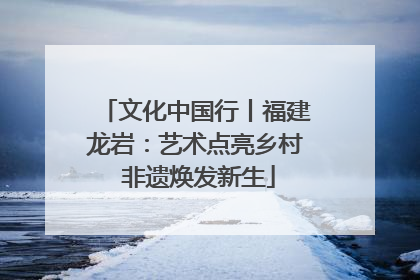 文化中国行丨福建龙岩：艺术点亮乡村 非遗焕发新生