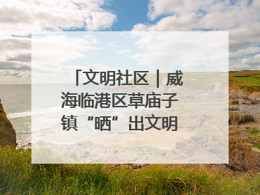 文明社区｜威海临港区草庙子镇“晒”出文明幸福新密码