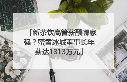 新茶饮高管薪酬哪家强？蜜雪冰城董事长年薪达1313万元