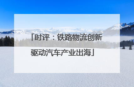 时评：铁路物流创新驱动汽车产业出海