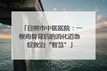 日照市中医医院：一根鸡骨背后的消化道急症救治“智慧”