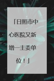 日照市中心医院又新增一主委单位！
