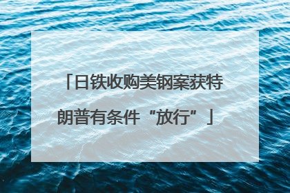 日铁收购美钢案获特朗普有条件“放行”