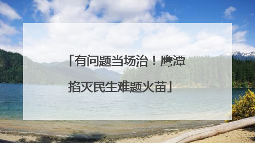 有问题当场治！鹰潭掐灭民生难题火苗