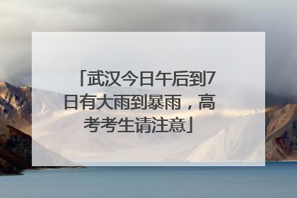 武汉今日午后到7日有大雨到暴雨，高考考生请注意