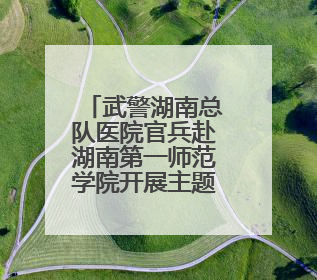 武警湖南总队医院官兵赴湖南第一师范学院开展主题党日活动