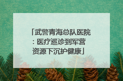 武警青海总队医院：医疗巡诊到军营  资源下沉护健康