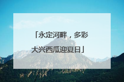 永定河畔，多彩大兴西瓜迎夏日